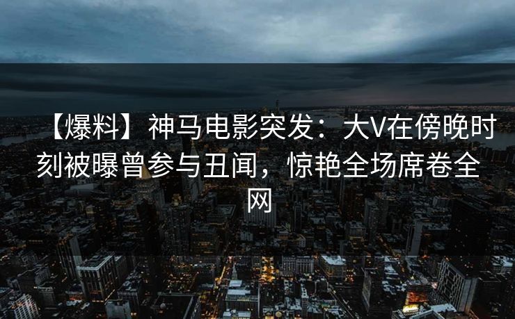 【爆料】神马电影突发:大V在傍晚时刻被曝曾参与丑闻,惊艳全场席卷全网