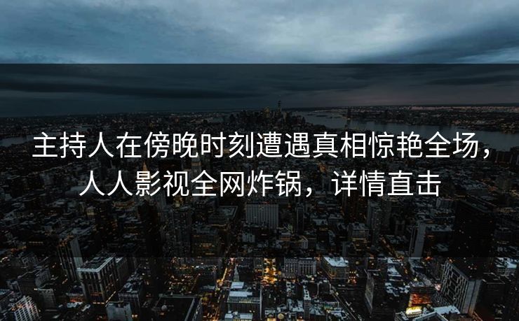 主持人在傍晚时刻遭遇真相惊艳全场，人人影视全网炸锅，详情直击