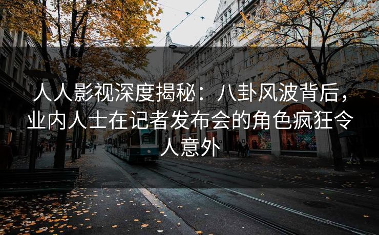 人人影视深度揭秘：八卦风波背后，业内人士在记者发布会的角色疯狂令人意外