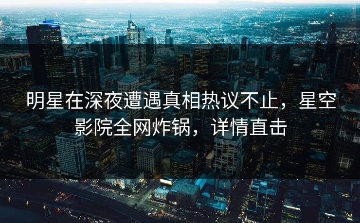 明星在深夜遭遇真相热议不止，星空影院全网炸锅，详情直击