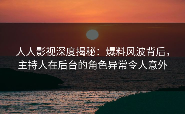 人人影视深度揭秘：爆料风波背后，主持人在后台的角色异常令人意外