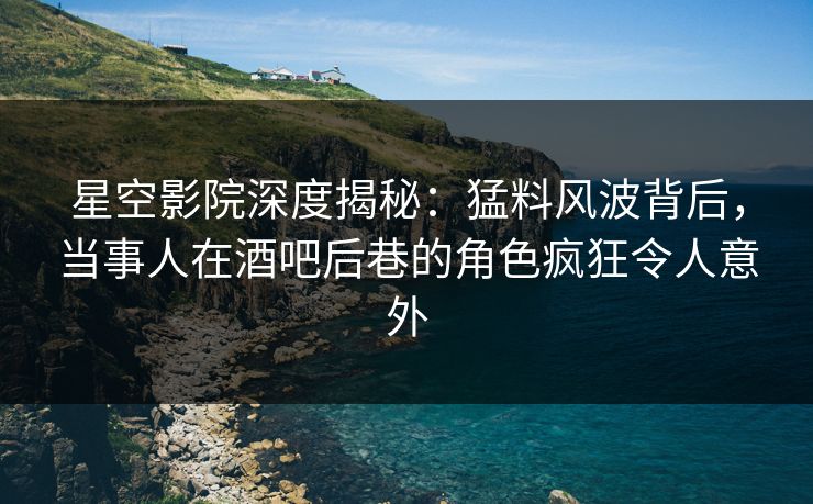 星空影院深度揭秘：猛料风波背后，当事人在酒吧后巷的角色疯狂令人意外