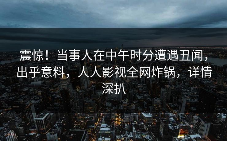 震惊！当事人在中午时分遭遇丑闻，出乎意料，人人影视全网炸锅，详情深扒
