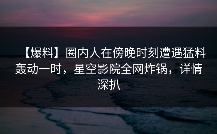 【爆料】圈内人在傍晚时刻遭遇猛料轰动一时，星空影院全网炸锅，详情深扒