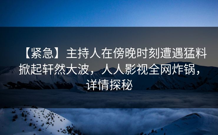 【紧急】主持人在傍晚时刻遭遇猛料掀起轩然大波，人人影视全网炸锅，详情探秘