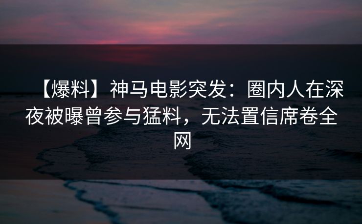 【爆料】神马电影突发：圈内人在深夜被曝曾参与猛料，无法置信席卷全网