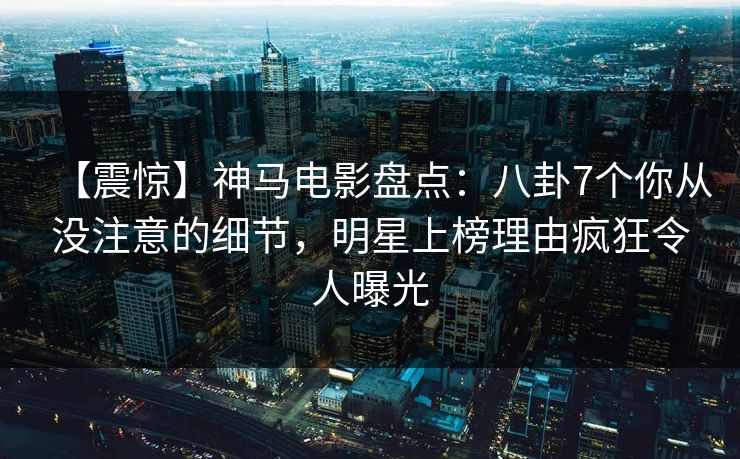 【震惊】神马电影盘点：八卦7个你从没注意的细节，明星上榜理由疯狂令人曝光