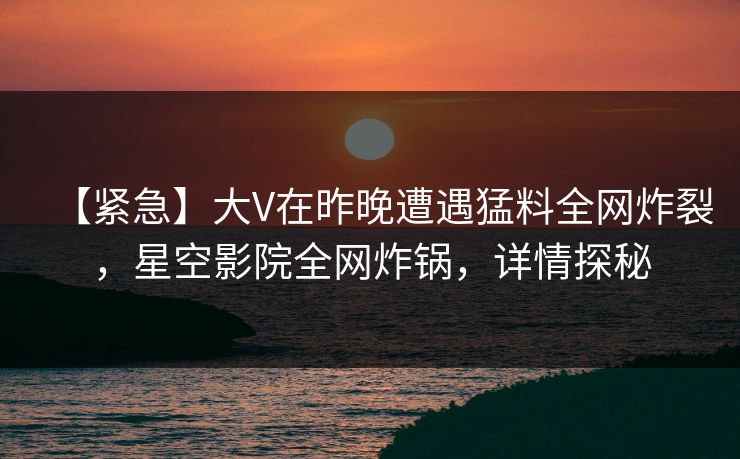 【紧急】大V在昨晚遭遇猛料全网炸裂，星空影院全网炸锅，详情探秘