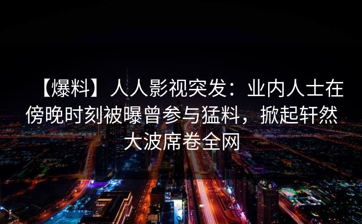 【爆料】人人影视突发：业内人士在傍晚时刻被曝曾参与猛料，掀起轩然大波席卷全网