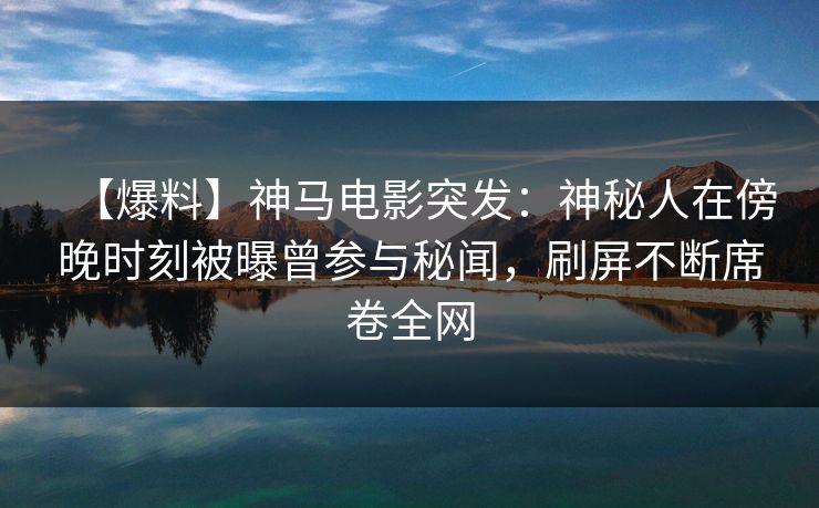 【爆料】神马电影突发：神秘人在傍晚时刻被曝曾参与秘闻，刷屏不断席卷全网