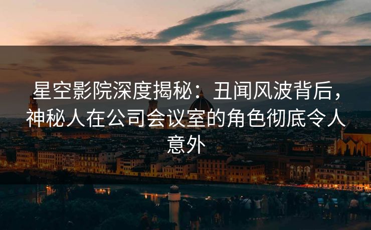 星空影院深度揭秘：丑闻风波背后，神秘人在公司会议室的角色彻底令人意外