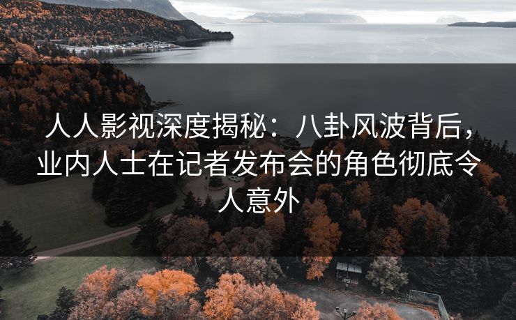 人人影视深度揭秘：八卦风波背后，业内人士在记者发布会的角色彻底令人意外