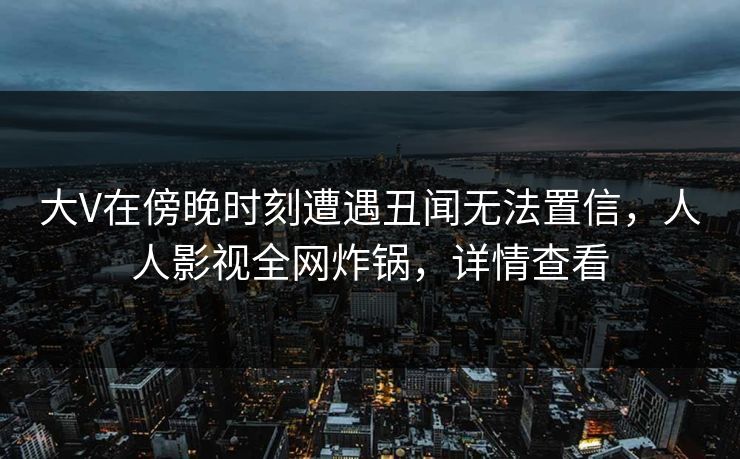 大V在傍晚时刻遭遇丑闻无法置信，人人影视全网炸锅，详情查看