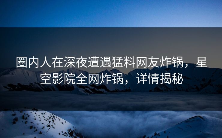 圈内人在深夜遭遇猛料网友炸锅，星空影院全网炸锅，详情揭秘