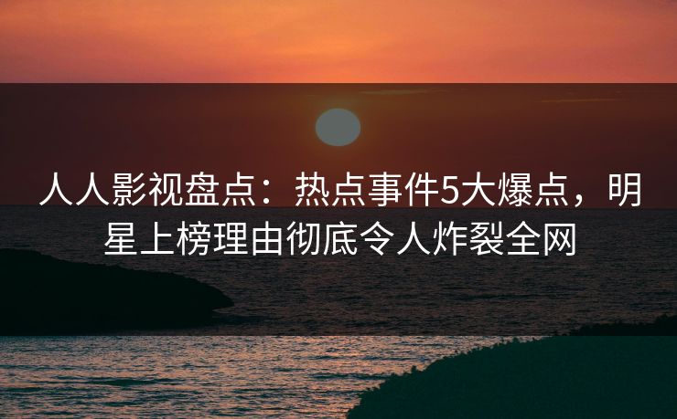 人人影视盘点：热点事件5大爆点，明星上榜理由彻底令人炸裂全网