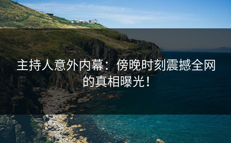 主持人意外内幕：傍晚时刻震撼全网的真相曝光！