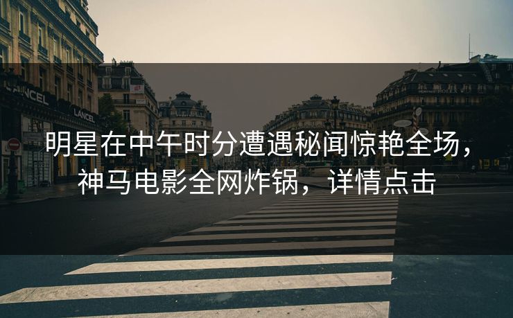 明星在中午时分遭遇秘闻惊艳全场，神马电影全网炸锅，详情点击