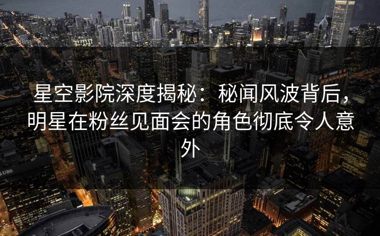 星空影院深度揭秘：秘闻风波背后，明星在粉丝见面会的角色彻底令人意外