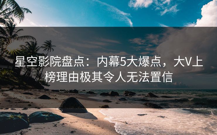 星空影院盘点：内幕5大爆点，大V上榜理由极其令人无法置信
