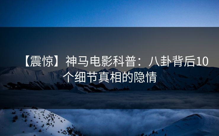 【震惊】神马电影科普：八卦背后10个细节真相的隐情