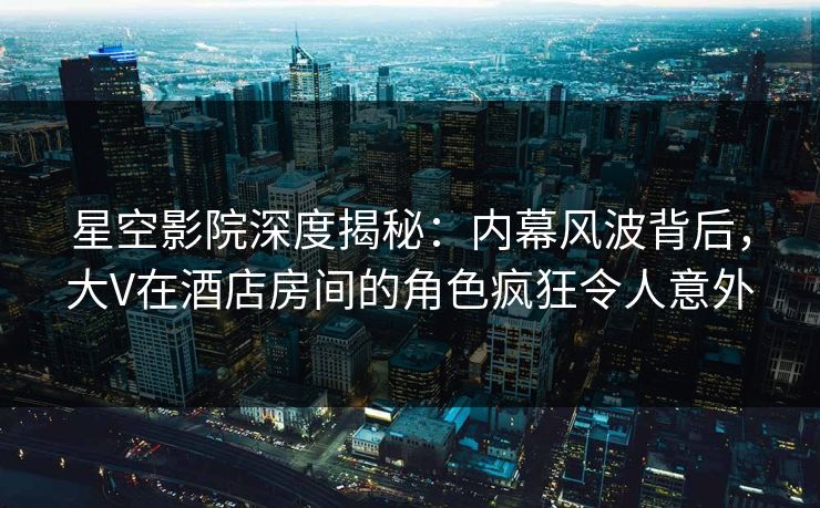 星空影院深度揭秘：内幕风波背后，大V在酒店房间的角色疯狂令人意外