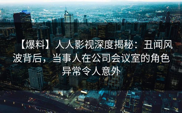 【爆料】人人影视深度揭秘：丑闻风波背后，当事人在公司会议室的角色异常令人意外