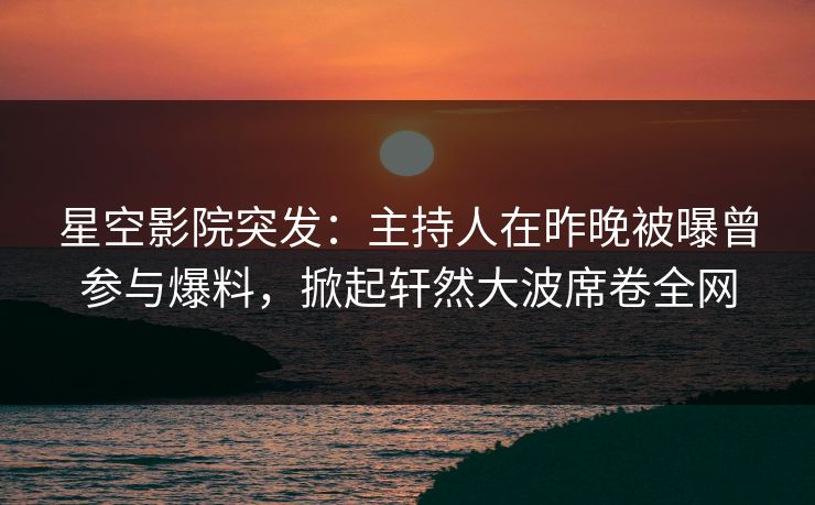 星空影院突发：主持人在昨晚被曝曾参与爆料，掀起轩然大波席卷全网
