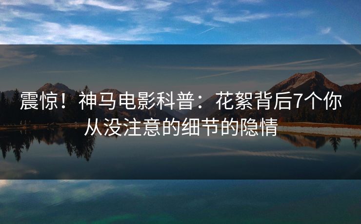 震惊！神马电影科普：花絮背后7个你从没注意的细节的隐情
