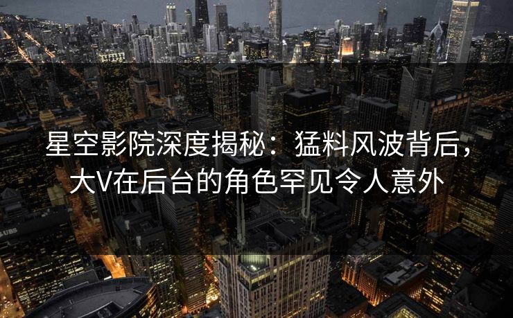 星空影院深度揭秘：猛料风波背后，大V在后台的角色罕见令人意外