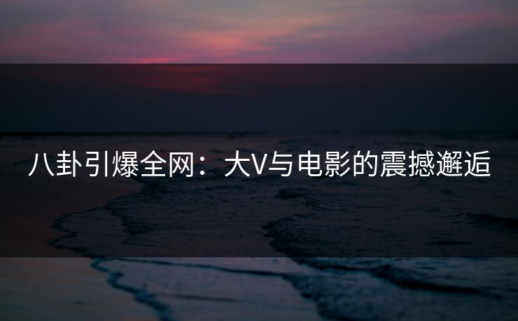 八卦引爆全网：大V与电影的震撼邂逅
