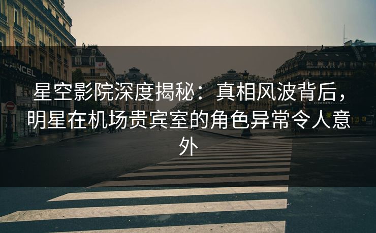 星空影院深度揭秘：真相风波背后，明星在机场贵宾室的角色异常令人意外
