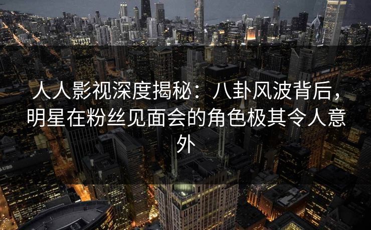 人人影视深度揭秘：八卦风波背后，明星在粉丝见面会的角色极其令人意外