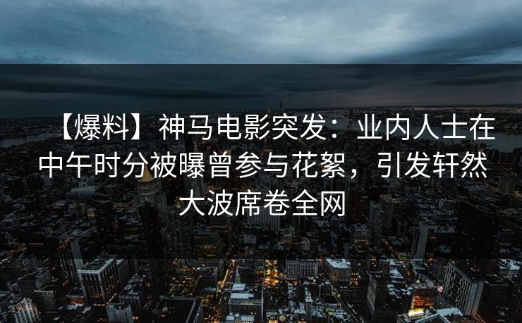【爆料】神马电影突发：业内人士在中午时分被曝曾参与花絮，引发轩然大波席卷全网