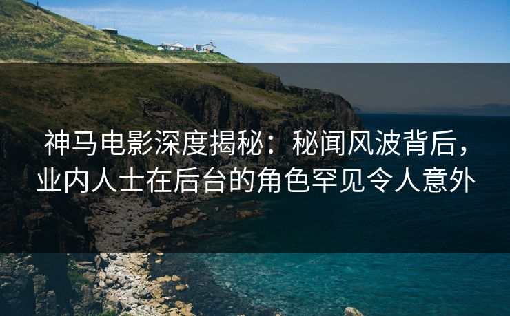 神马电影深度揭秘：秘闻风波背后，业内人士在后台的角色罕见令人意外