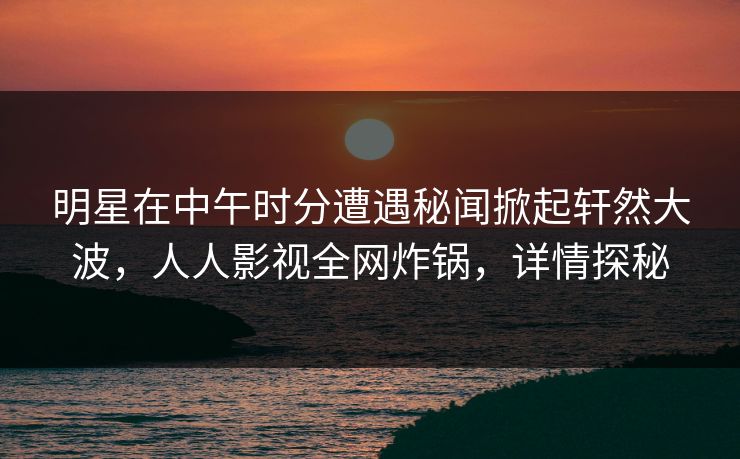 明星在中午时分遭遇秘闻掀起轩然大波，人人影视全网炸锅，详情探秘