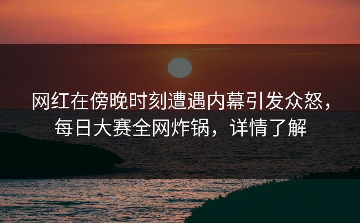 网红在傍晚时刻遭遇内幕引发众怒，每日大赛全网炸锅，详情了解