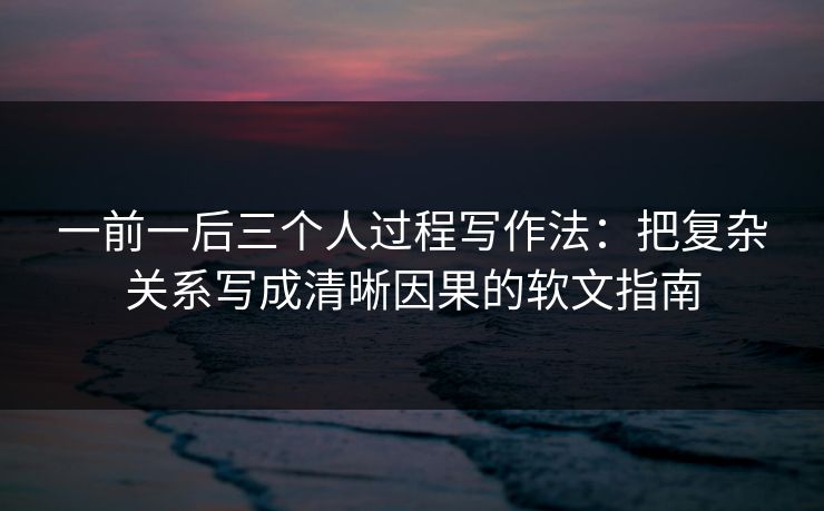 一前一后三个人过程写作法：把复杂关系写成清晰因果的软文指南