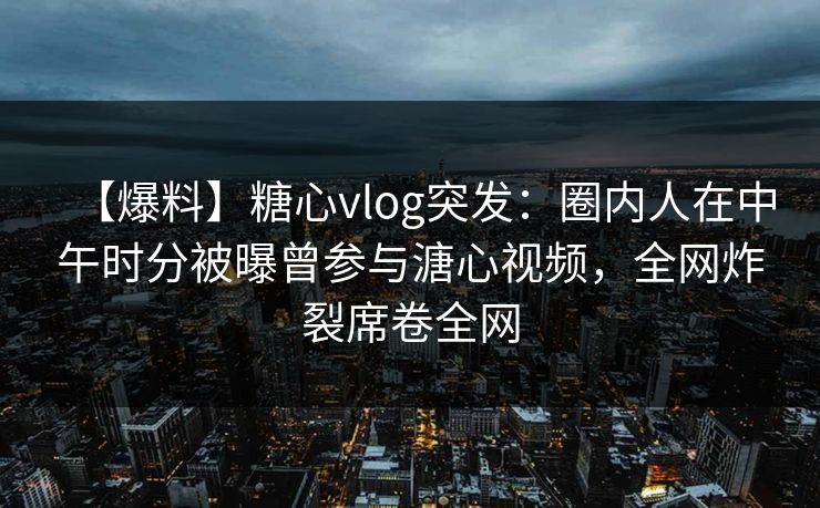 【爆料】糖心vlog突发：圈内人在中午时分被曝曾参与溏心视频，全网炸裂席卷全网