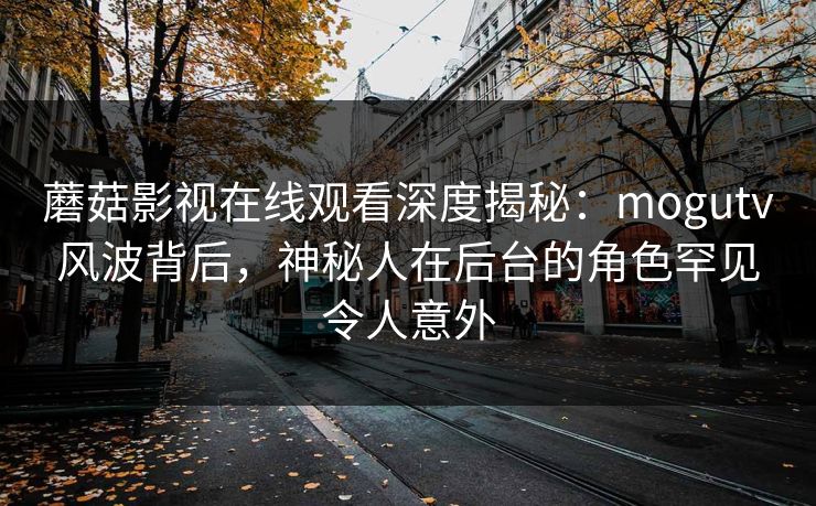 蘑菇影视在线观看深度揭秘:mogutv风波背后,神秘人在后台的角色罕见令人意外 蘑菇影视在线观看深度揭秘:mogutv风波背后,神秘人在后台的角色罕见令人意外