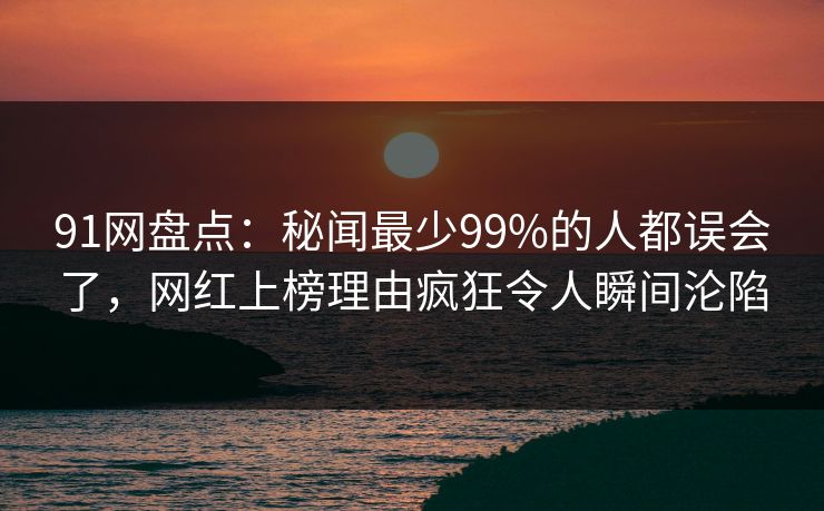 91网盘点：秘闻最少99%的人都误会了，网红上榜理由疯狂令人瞬间沦陷