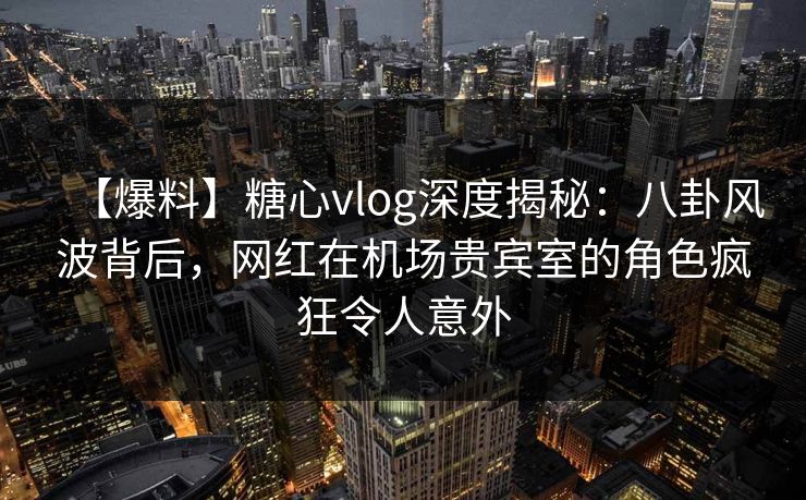 【爆料】糖心vlog深度揭秘：八卦风波背后，网红在机场贵宾室的角色疯狂令人意外