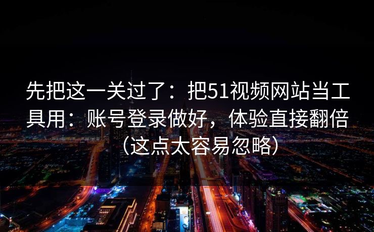 先把这一关过了：把51视频网站当工具用：账号登录做好，体验直接翻倍（这点太容易忽略）