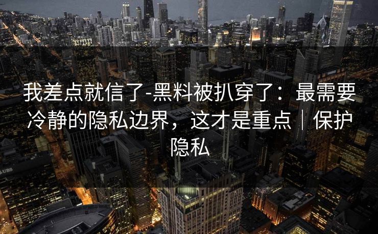 我差点就信了-黑料被扒穿了：最需要冷静的隐私边界，这才是重点｜保护隐私