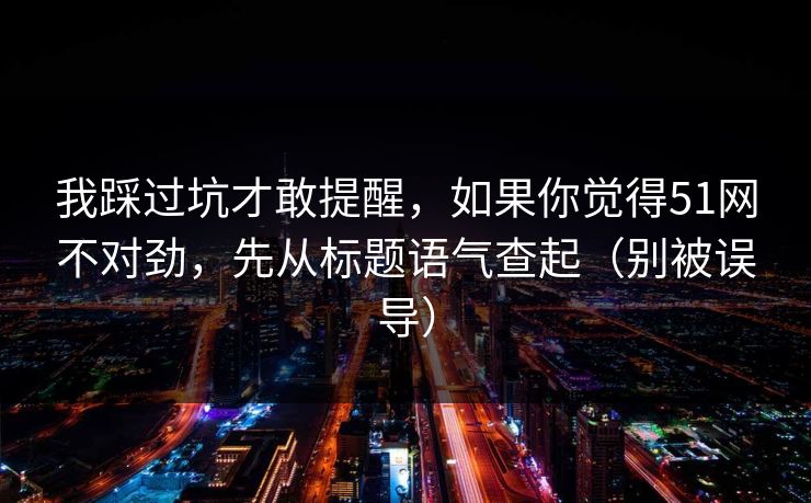 我踩过坑才敢提醒，如果你觉得51网不对劲，先从标题语气查起（别被误导）