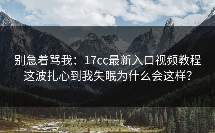 别急着骂我:17cc最新入口视频教程这波扎心到我失眠为什么会这样? 别急着骂我:17cc最新入口视频教程这波扎心到我失眠为什么会这样?